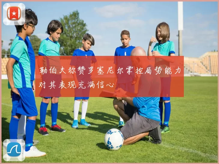 勒伯夫称赞罗塞尼尔掌控局势能力对其表现充满信心