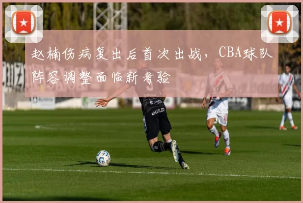 赵楠伤病复出后首次出战，CBA球队阵容调整面临新考验