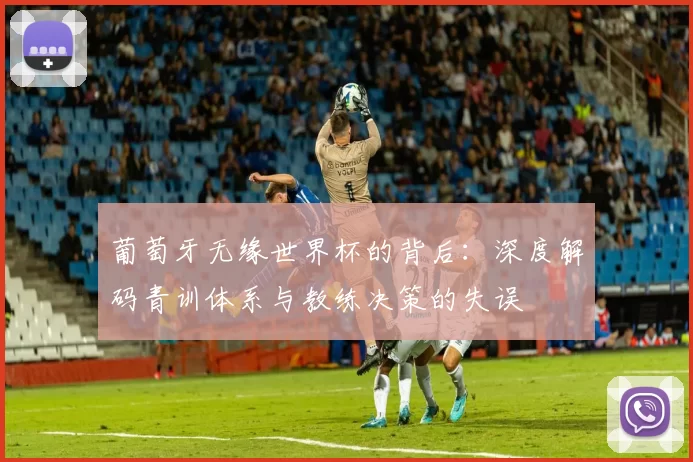 葡萄牙无缘世界杯的背后:深度解码青训体系与教练决策的失误