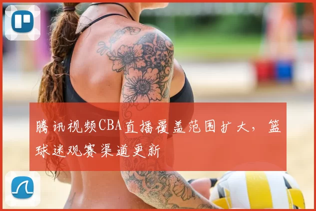 腾讯视频CBA直播覆盖范围扩大，篮球迷观赛渠道更新