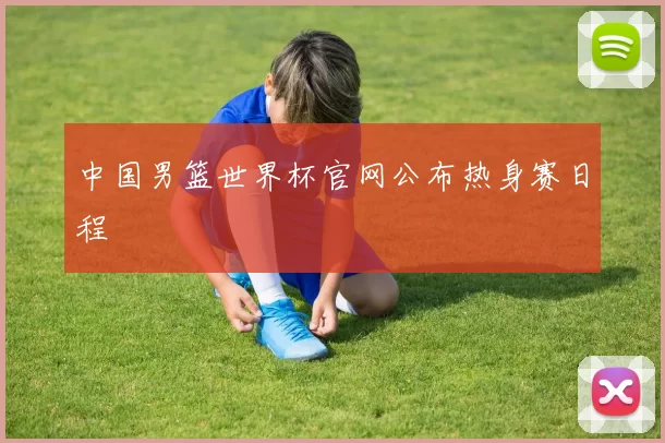 中国男篮世界杯官网公布热身赛日程