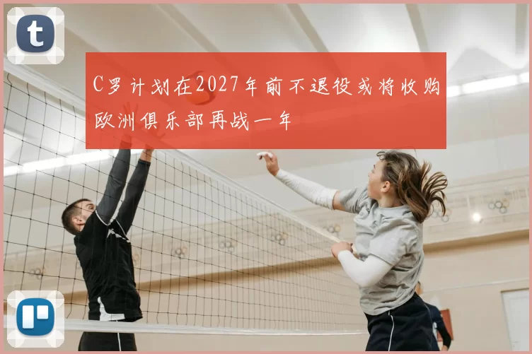 C罗计划在2027年前不退役或将收购欧洲俱乐部再战一年