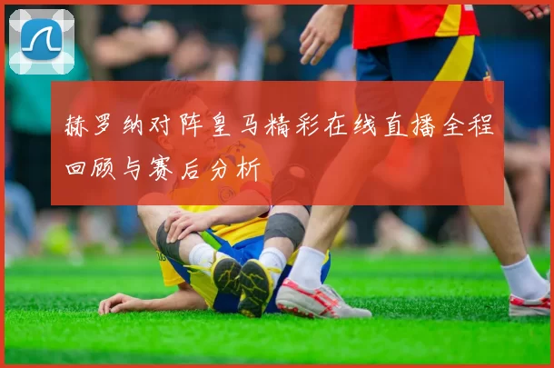 赫罗纳对阵皇马精彩在线直播全程回顾与赛后分析