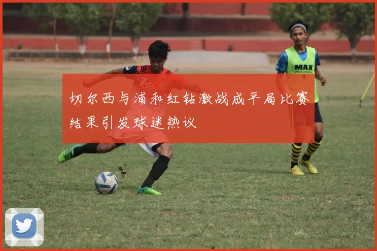 切尔西与浦和红钻激战成平局比赛结果引发球迷热议
