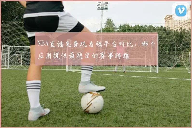 NBA直播免费观看线平台对比,哪个应用提供最稳定的赛事转播