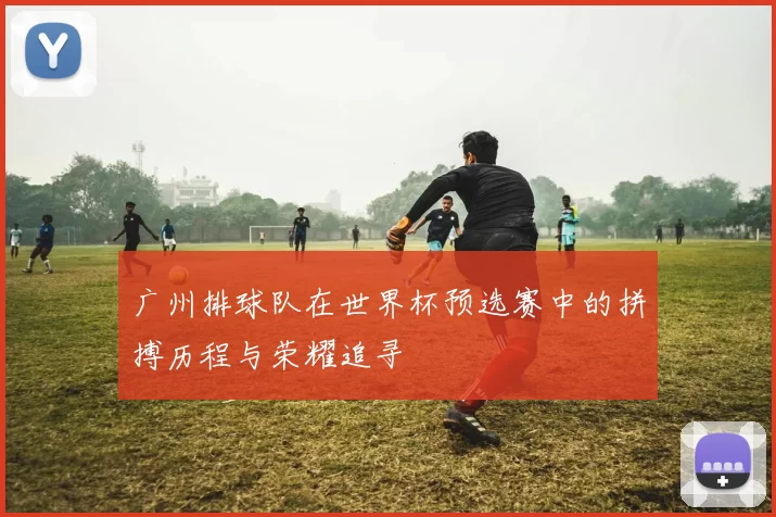 广州排球队在世界杯预选赛中的拼搏历程与荣耀追寻