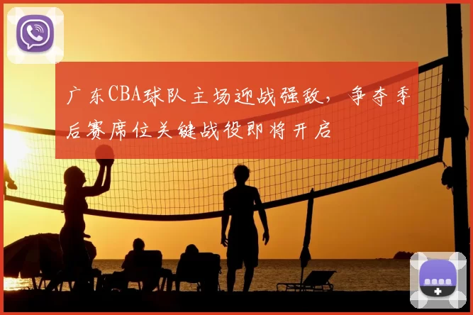 广东CBA球队主场迎战强敌，争夺季后赛席位关键战役即将开启