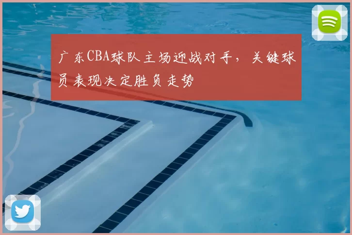 广东CBA球队主场迎战对手，关键球员表现决定胜负走势