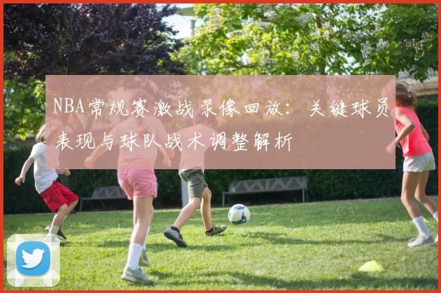 NBA常规赛激战录像回放:关键球员表现与球队战术调整解析