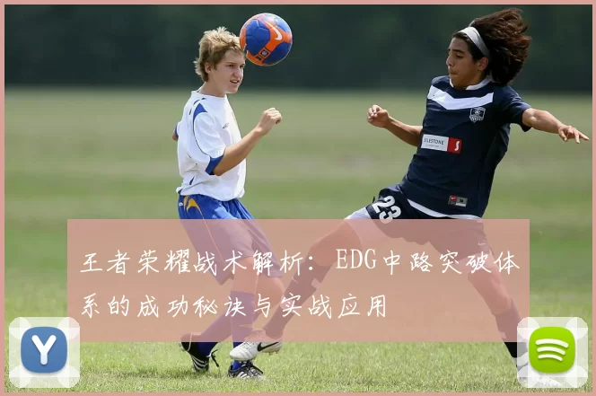 王者荣耀战术解析:EDG中路突破体系的成功秘诀与实战应用