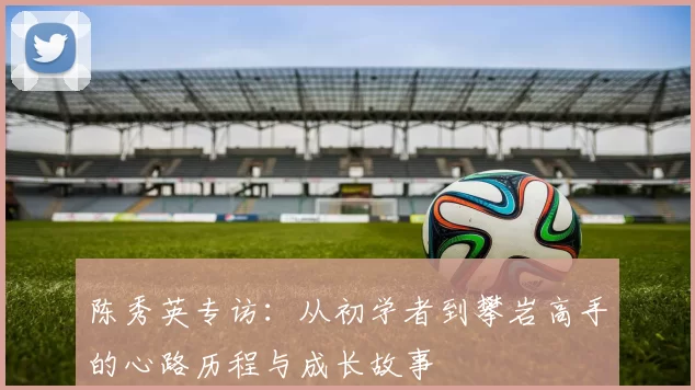 陈秀英专访：从初学者到攀岩高手的心路历程与成长故事