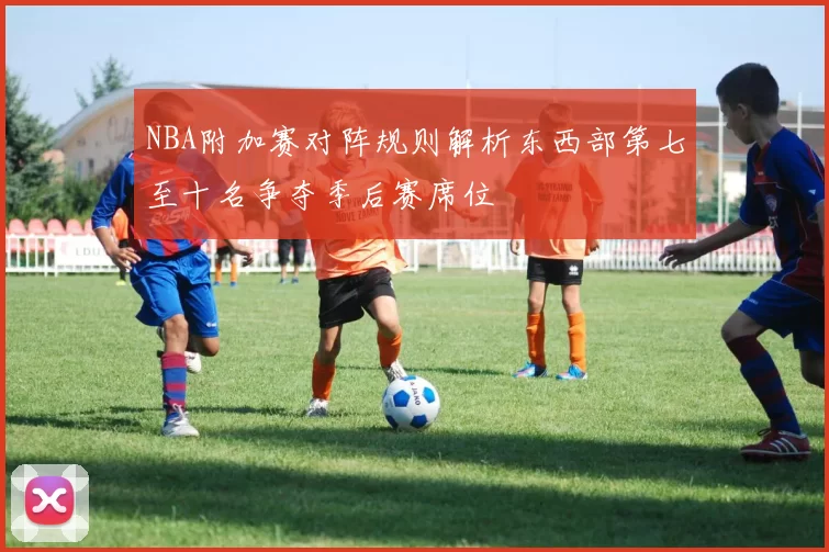 NBA附加赛对阵规则解析东西部第七至十名争夺季后赛席位