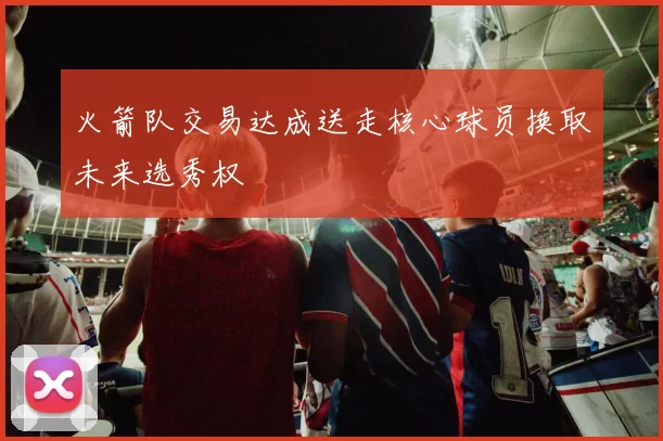 火箭队交易达成送走核心球员换取未来选秀权