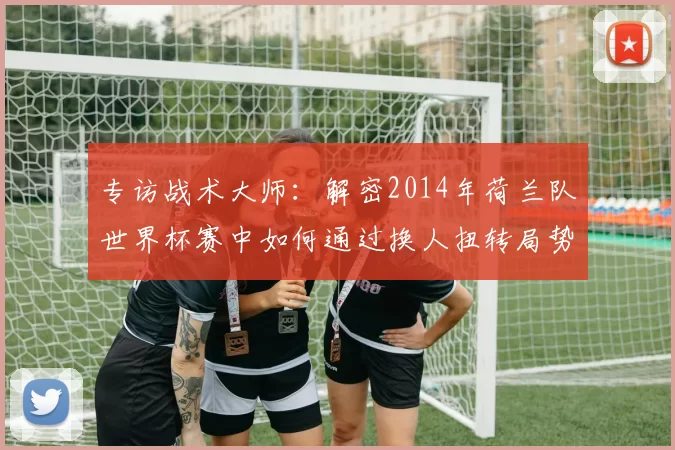 专访战术大师:解密2014年荷兰队世界杯赛中如何通过换人扭转局势