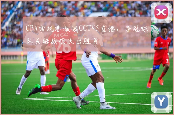 CBA常规赛激战CCTV5直播，争冠球队关键战役决出胜负