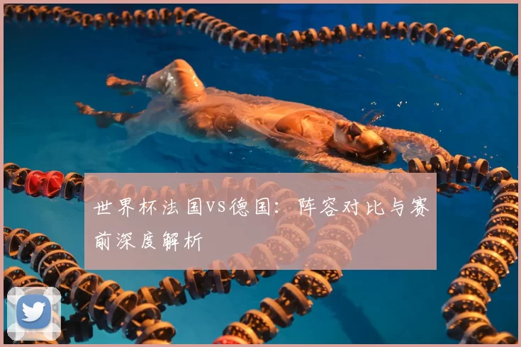 世界杯法国vs德国：阵容对比与赛前深度解析