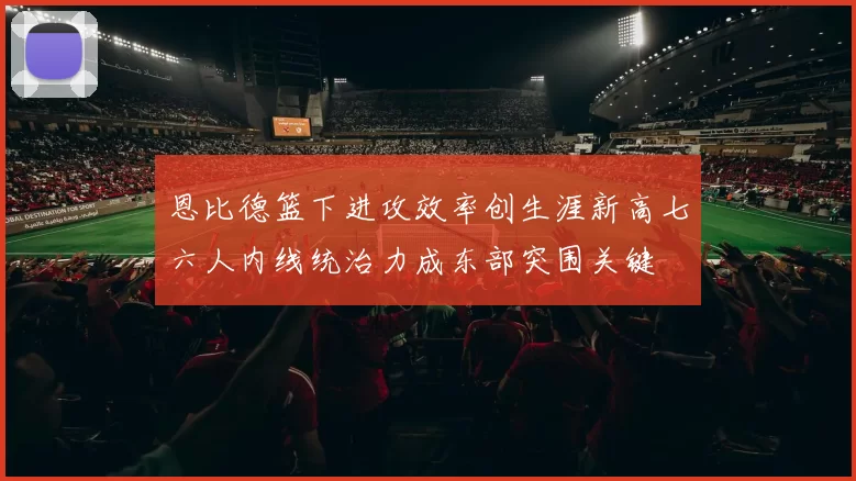 恩比德篮下进攻效率创生涯新高七六人内线统治力成东部突围关键