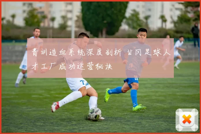 青训造血系统深度剖析 甘冈足球人才工厂成功运营秘诀