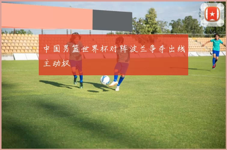 中国男篮世界杯对阵波兰争夺出线主动权