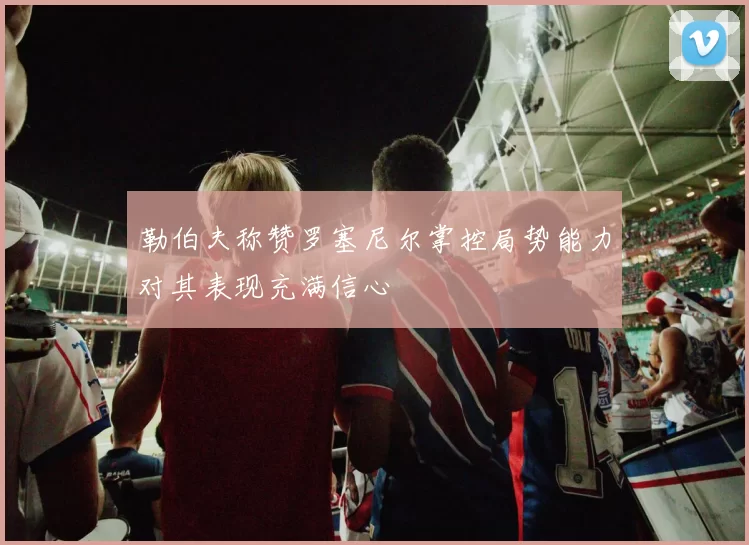 勒伯夫称赞罗塞尼尔掌控局势能力对其表现充满信心