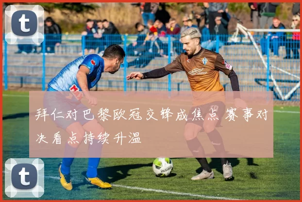 拜仁对巴黎欧冠交锋成焦点 赛事对决看点持续升温