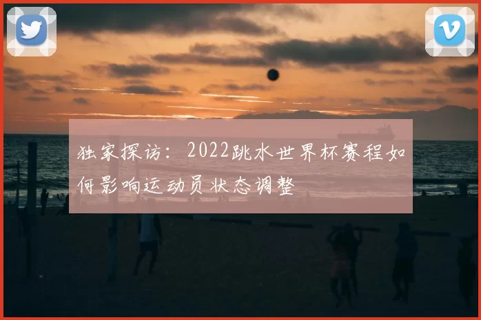 独家探访:2022跳水世界杯赛程如何影响运动员状态调整