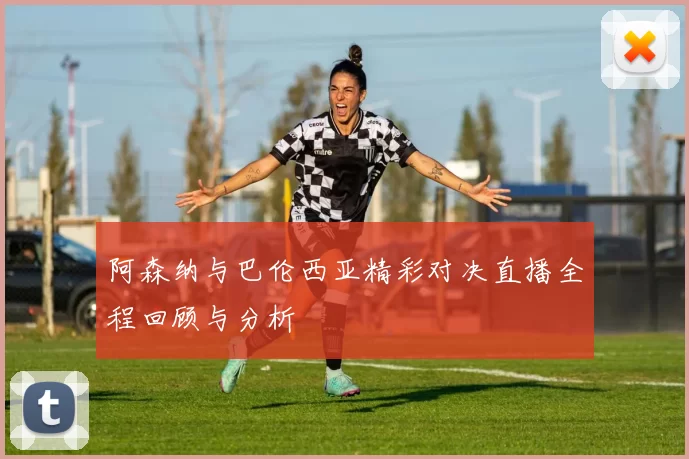 阿森纳与巴伦西亚精彩对决直播全程回顾与分析