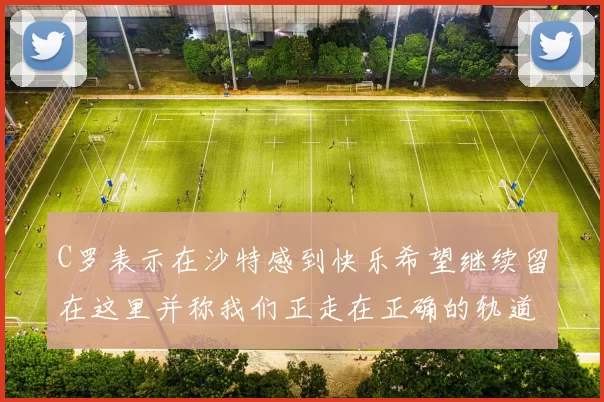 C罗表示在沙特感到快乐希望继续留在这里并称我们正走在正确的轨道上