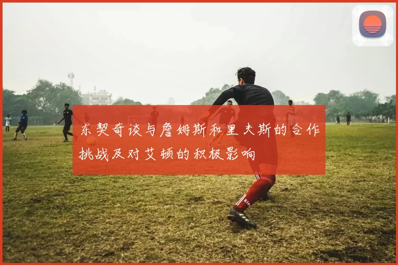东契奇谈与詹姆斯和里夫斯的合作挑战及对艾顿的积极影响