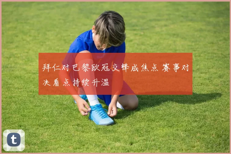 拜仁对巴黎欧冠交锋成焦点 赛事对决看点持续升温