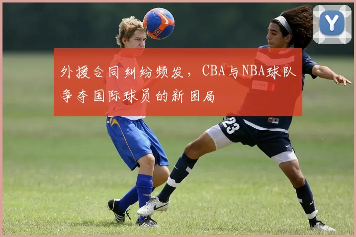 外援合同纠纷频发,CBA与NBA球队争夺国际球员的新困局