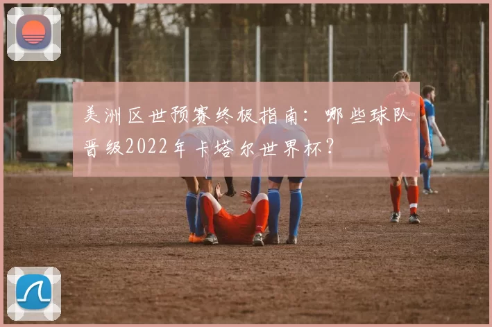 美洲区世预赛终极指南:哪些球队晋级2022年卡塔尔世界杯?