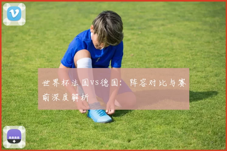 世界杯法国vs德国：阵容对比与赛前深度解析