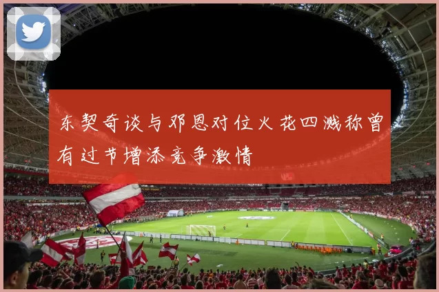 东契奇谈与邓恩对位火花四溅称曾有过节增添竞争激情