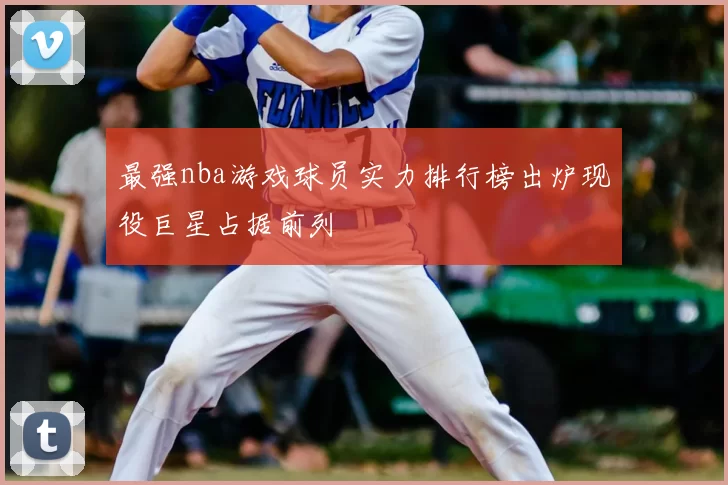 最强nba游戏球员实力排行榜出炉现役巨星占据前列
