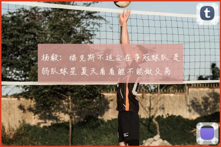 杨毅:福克斯不适合在争冠球队 是弱队球星 夏天看看能不能做交易