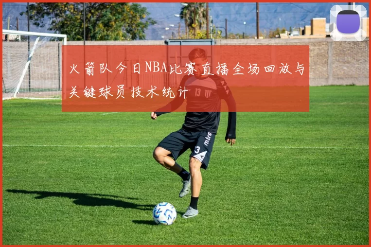 火箭队今日NBA比赛直播全场回放与关键球员技术统计
