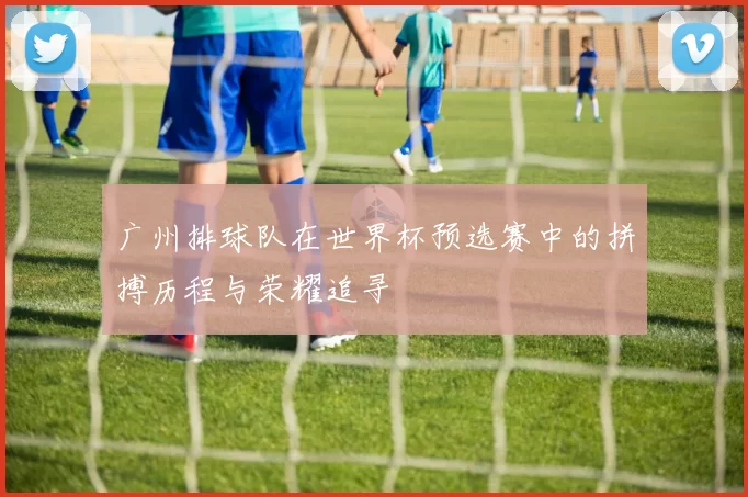 广州排球队在世界杯预选赛中的拼搏历程与荣耀追寻