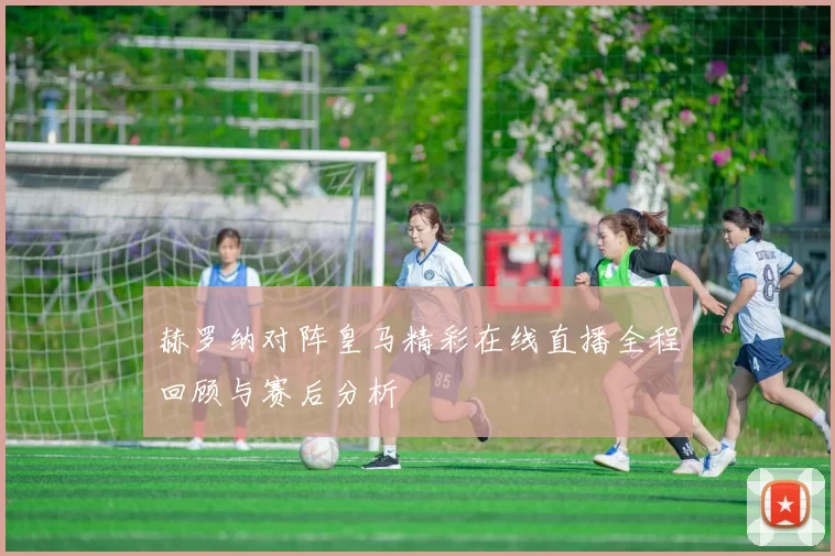 赫罗纳对阵皇马精彩在线直播全程回顾与赛后分析