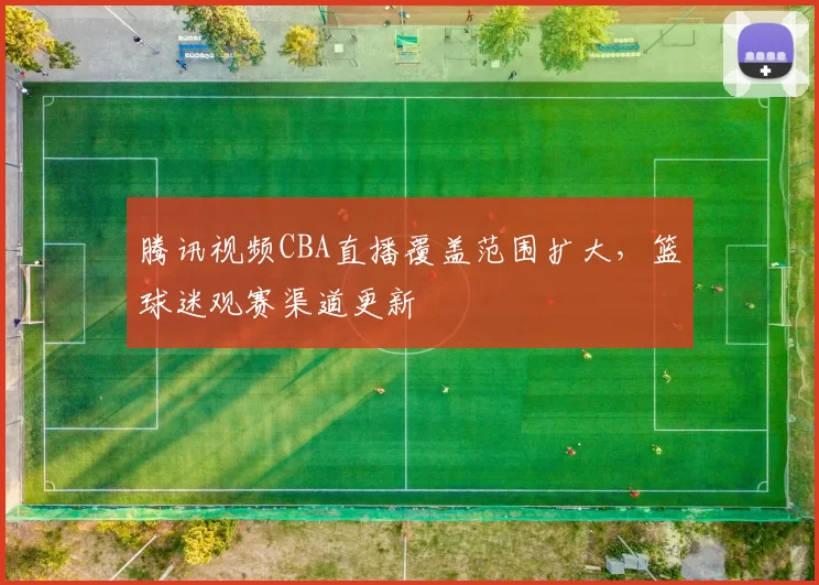 腾讯视频CBA直播覆盖范围扩大，篮球迷观赛渠道更新