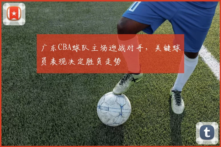 广东CBA球队主场迎战对手,关键球员表现决定胜负走势
