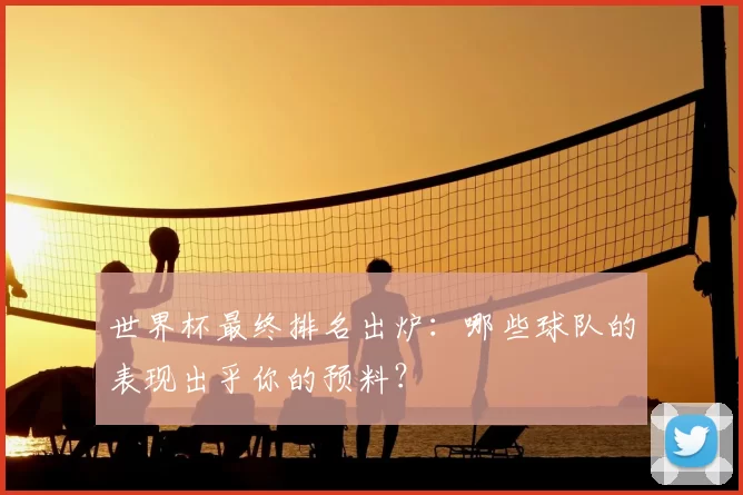 世界杯最终排名出炉：哪些球队的表现出乎你的预料？