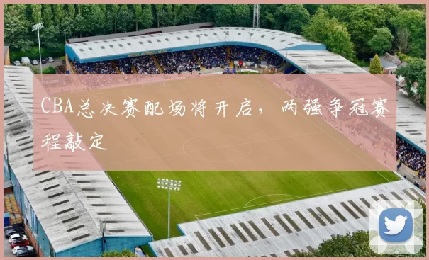CBA总决赛配场将开启，两强争冠赛程敲定