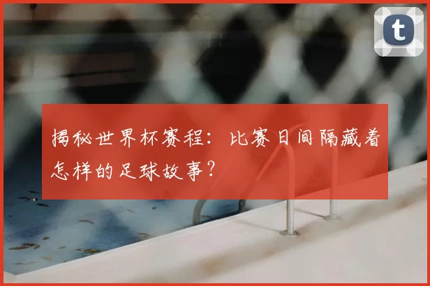 揭秘世界杯赛程:比赛日间隔藏着怎样的足球故事?