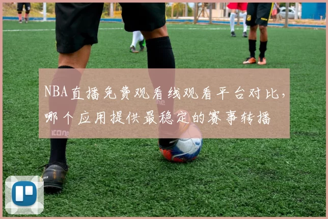 NBA直播免费观看线观看平台对比,哪个应用提供最稳定的赛事转播