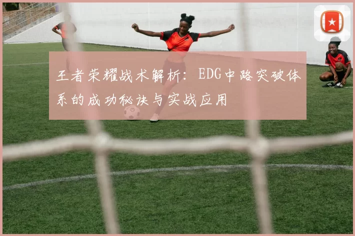 王者荣耀战术解析:EDG中路突破体系的成功秘诀与实战应用