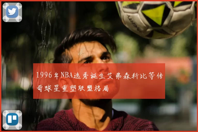 1996年NBA选秀诞生艾弗森科比等传奇球星重塑联盟格局