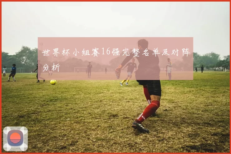 世界杯小组赛16强完整名单及对阵分析