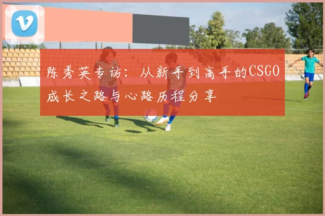 陈秀英专访：从新手到高手的CSGO成长之路与心路历程分享
