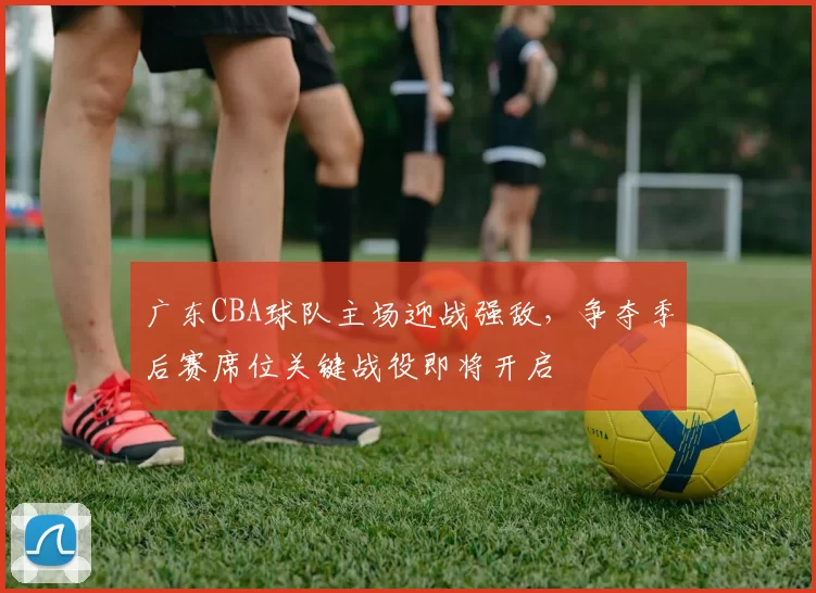 广东CBA球队主场迎战强敌,争夺季后赛席位关键战役即将开启